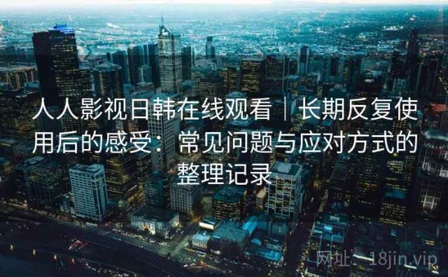 人人影视日韩在线观看｜长期反复使用后的感受：常见问题与应对方式的整理记录
