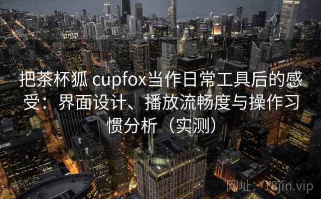 把茶杯狐 cupfox当作日常工具后的感受：界面设计、播放流畅度与操作习惯分析（实测）