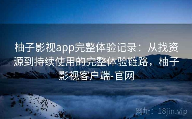 柚子影视app完整体验记录：从找资源到持续使用的完整体验链路，柚子影视客户端-官网