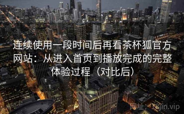 连续使用一段时间后再看茶杯狐官方网站：从进入首页到播放完成的完整体验过程（对比后）