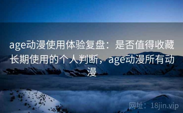 age动漫使用体验复盘：是否值得收藏长期使用的个人判断，age动漫所有动漫