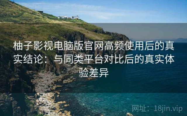 柚子影视电脑版官网高频使用后的真实结论：与同类平台对比后的真实体验差异