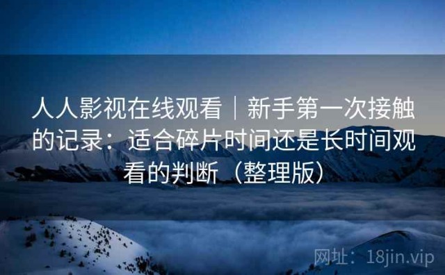 人人影视在线观看｜新手第一次接触的记录：适合碎片时间还是长时间观看的判断（整理版）