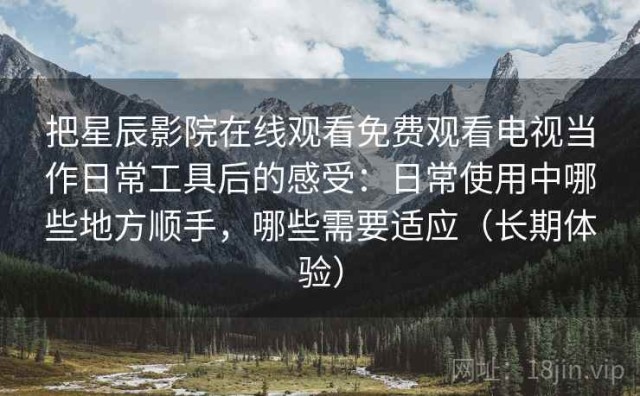 把星辰影院在线观看免费观看电视当作日常工具后的感受：日常使用中哪些地方顺手，哪些需要适应（长期体验）