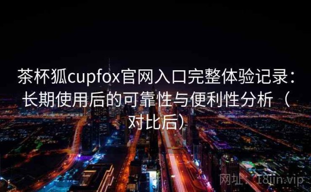 茶杯狐cupfox官网入口完整体验记录：长期使用后的可靠性与便利性分析（对比后）