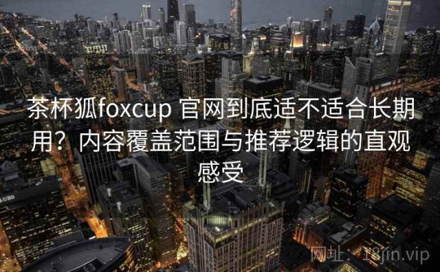 茶杯狐foxcup 官网到底适不适合长期用？内容覆盖范围与推荐逻辑的直观感受
