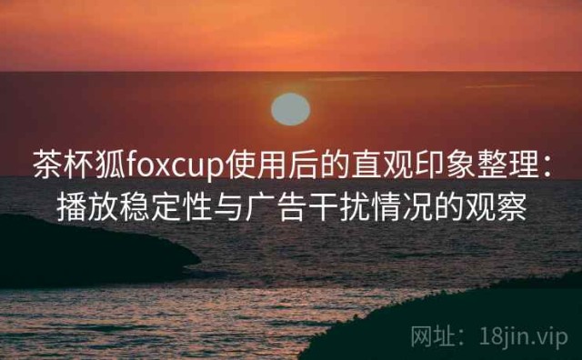 茶杯狐foxcup使用后的直观印象整理：播放稳定性与广告干扰情况的观察