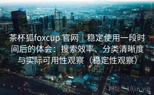 茶杯狐foxcup 官网｜稳定使用一段时间后的体会：搜索效率、分类清晰度与实际可用性观察（稳定性观察）