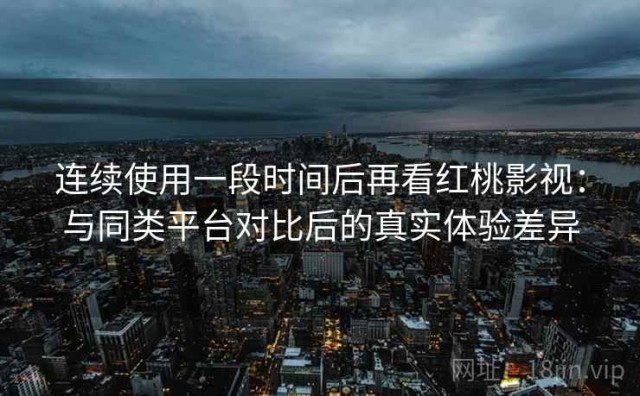 连续使用一段时间后再看红桃影视：与同类平台对比后的真实体验差异