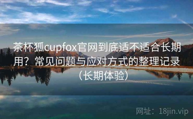 茶杯狐cupfox官网到底适不适合长期用？常见问题与应对方式的整理记录（长期体验）