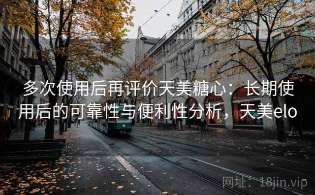 多次使用后再评价天美糖心：长期使用后的可靠性与便利性分析，天美elo