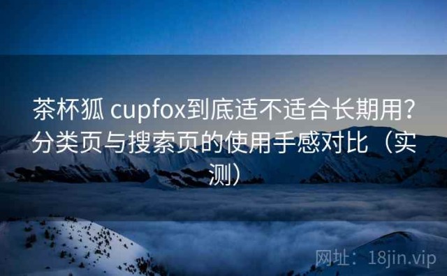 茶杯狐 cupfox到底适不适合长期用？分类页与搜索页的使用手感对比（实测）