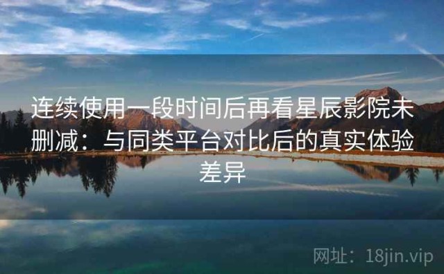 连续使用一段时间后再看星辰影院未删减：与同类平台对比后的真实体验差异