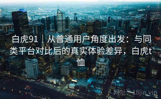 白虎91｜从普通用户角度出发：与同类平台对比后的真实体验差异，白虎t恤