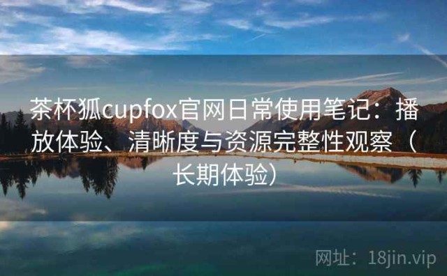 茶杯狐cupfox官网日常使用笔记：播放体验、清晰度与资源完整性观察（长期体验）