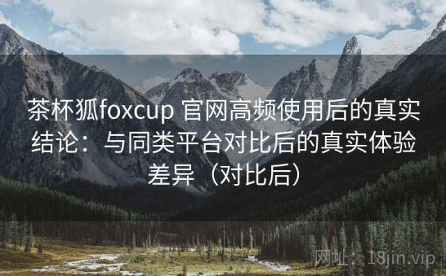 茶杯狐foxcup 官网高频使用后的真实结论：与同类平台对比后的真实体验差异（对比后）