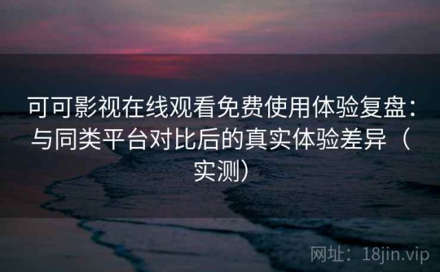 可可影视在线观看免费使用体验复盘：与同类平台对比后的真实体验差异（实测）