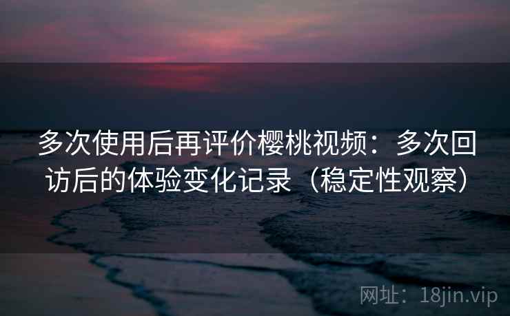 多次使用后再评价樱桃视频：多次回访后的体验变化记录（稳定性观察）