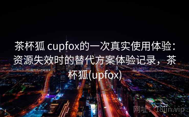 茶杯狐 cupfox的一次真实使用体验：资源失效时的替代方案体验记录，茶杯狐(upfox)