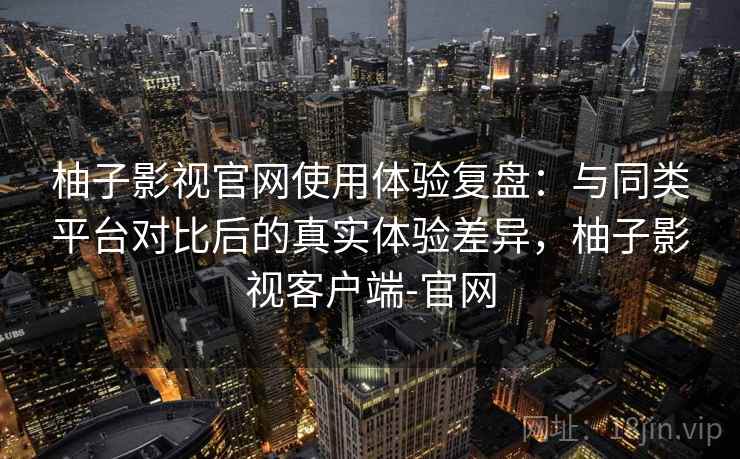 柚子影视官网使用体验复盘：与同类平台对比后的真实体验差异，柚子影视客户端-官网