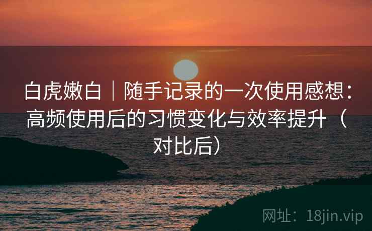 白虎嫩白｜随手记录的一次使用感想：高频使用后的习惯变化与效率提升（对比后）