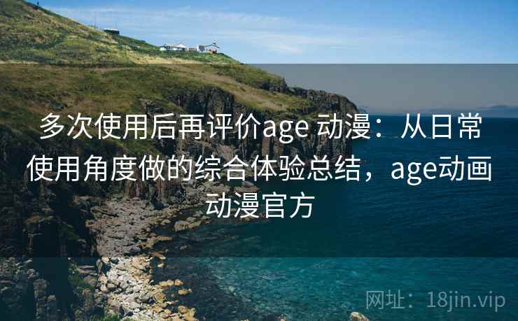 多次使用后再评价age 动漫：从日常使用角度做的综合体验总结，age动画动漫官方