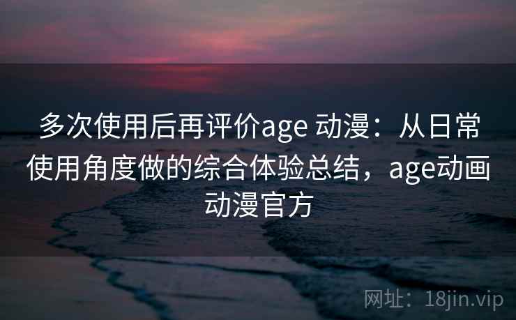 多次使用后再评价age 动漫：从日常使用角度做的综合体验总结，age动画动漫官方