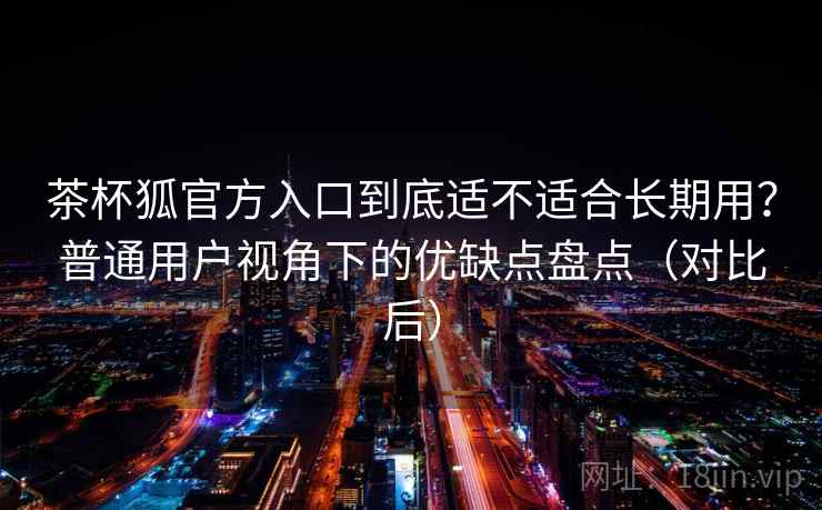 茶杯狐官方入口到底适不适合长期用?普通用户视角下的优缺点盘点(对比后) 茶杯狐官方入口到底适不适合长期用?普通用户视角下的优缺点盘点(对比后)