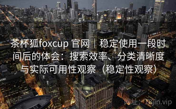 茶杯狐foxcup 官网｜稳定使用一段时间后的体会：搜索效率、分类清晰度与实际可用性观察（稳定性观察）