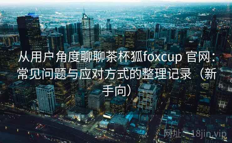 从用户角度聊聊茶杯狐foxcup 官网：常见问题与应对方式的整理记录（新手向）