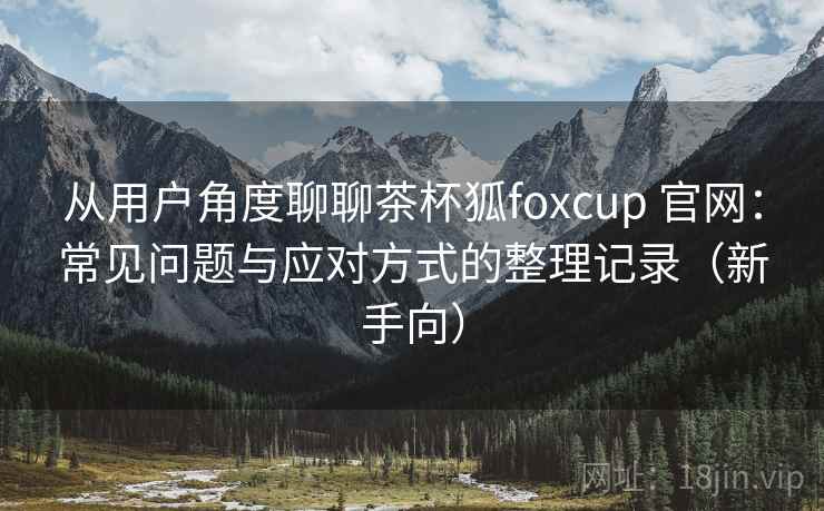 从用户角度聊聊茶杯狐foxcup 官网：常见问题与应对方式的整理记录（新手向）