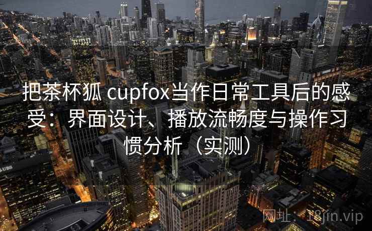 把茶杯狐 cupfox当作日常工具后的感受：界面设计、播放流畅度与操作习惯分析（实测）