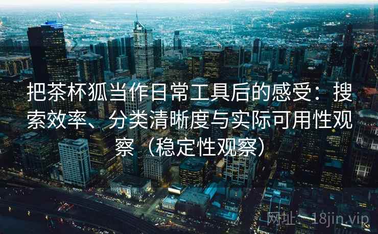 把茶杯狐当作日常工具后的感受：搜索效率、分类清晰度与实际可用性观察（稳定性观察）