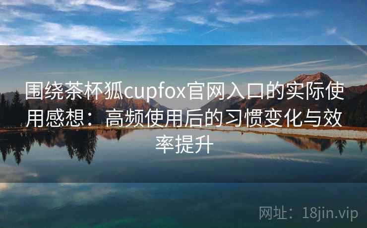围绕茶杯狐cupfox官网入口的实际使用感想：高频使用后的习惯变化与效率提升