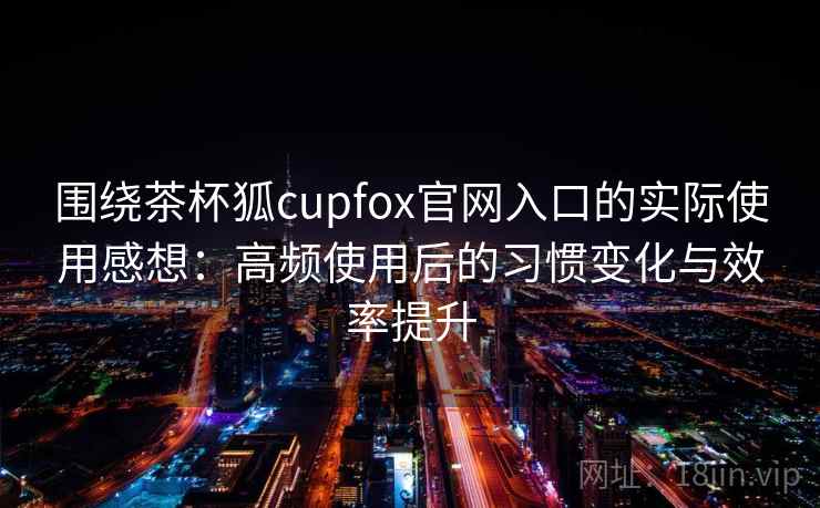 围绕茶杯狐cupfox官网入口的实际使用感想：高频使用后的习惯变化与效率提升