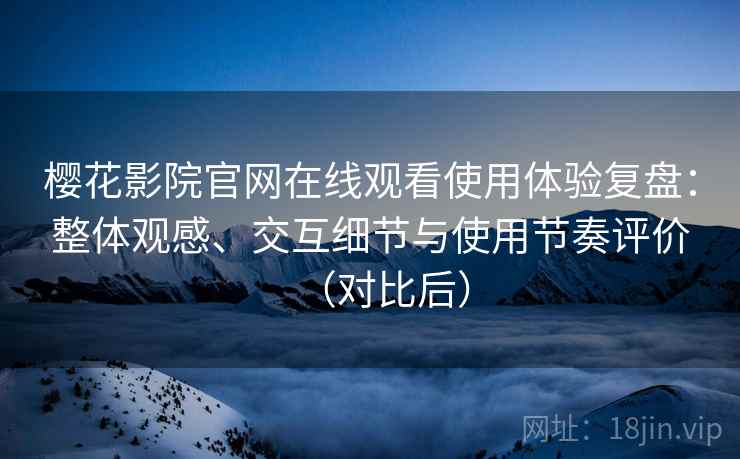 樱花影院官网在线观看使用体验复盘：整体观感、交互细节与使用节奏评价（对比后）