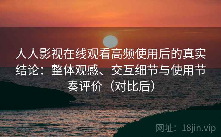 人人影视在线观看高频使用后的真实结论：整体观感、交互细节与使用节奏评价（对比后）