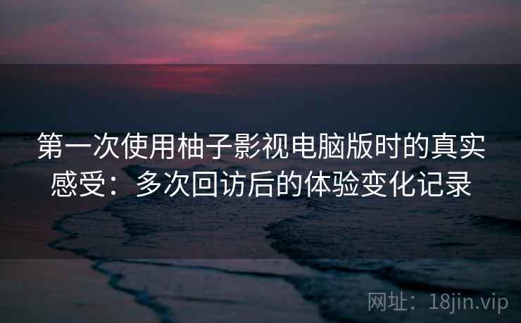 第一次使用柚子影视电脑版时的真实感受：多次回访后的体验变化记录