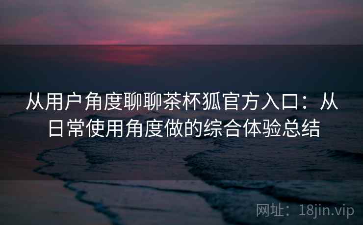 从用户角度聊聊茶杯狐官方入口：从日常使用角度做的综合体验总结