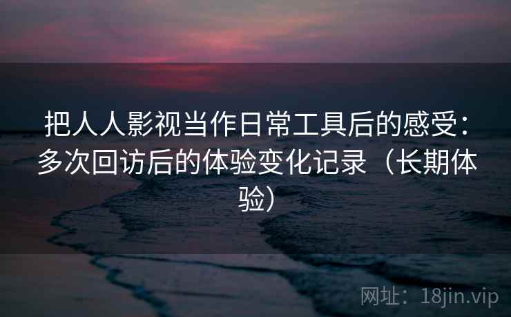 把人人影视当作日常工具后的感受：多次回访后的体验变化记录（长期体验）