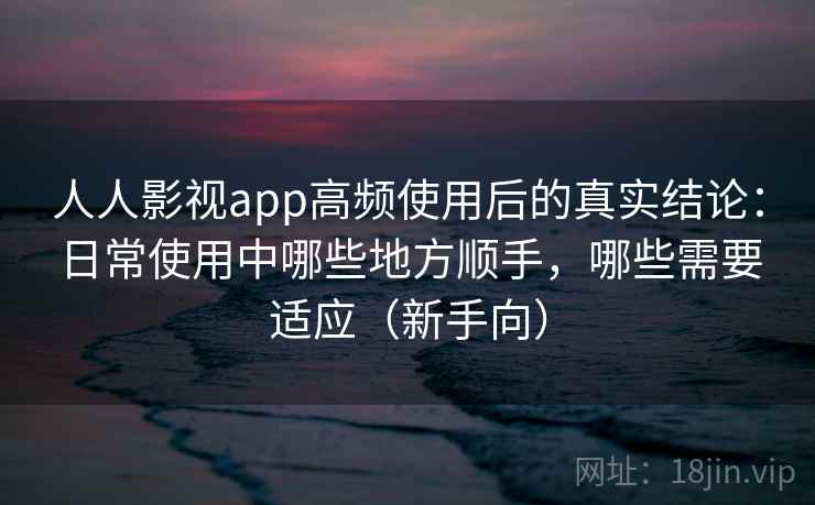 人人影视app高频使用后的真实结论：日常使用中哪些地方顺手，哪些需要适应（新手向）