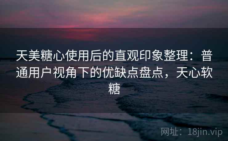 天美糖心使用后的直观印象整理：普通用户视角下的优缺点盘点，天心软糖