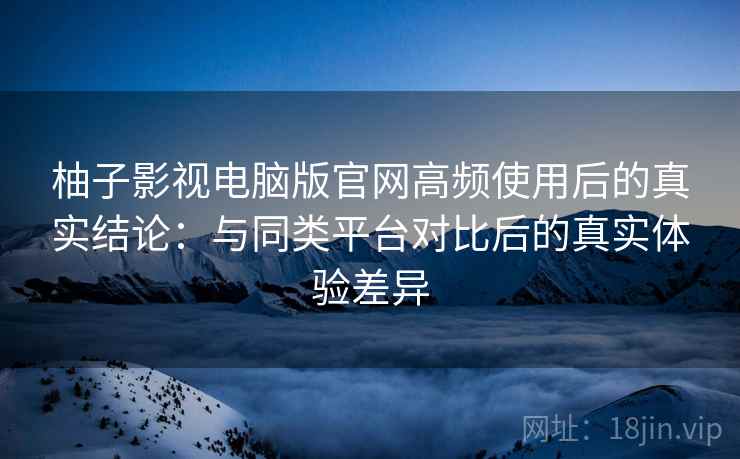 柚子影视电脑版官网高频使用后的真实结论：与同类平台对比后的真实体验差异