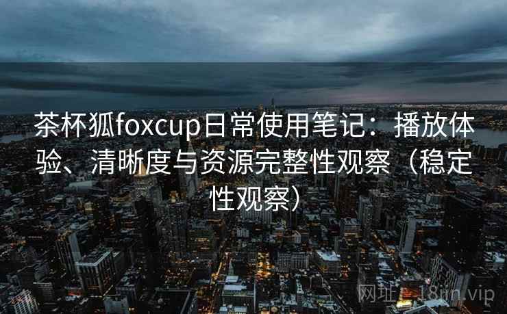 茶杯狐foxcup日常使用笔记：播放体验、清晰度与资源完整性观察（稳定性观察）