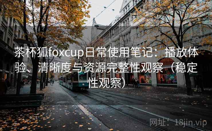 茶杯狐foxcup日常使用笔记：播放体验、清晰度与资源完整性观察（稳定性观察）