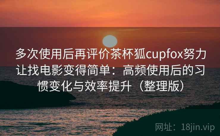 多次使用后再评价茶杯狐cupfox努力让找电影变得简单：高频使用后的习惯变化与效率提升（整理版）
