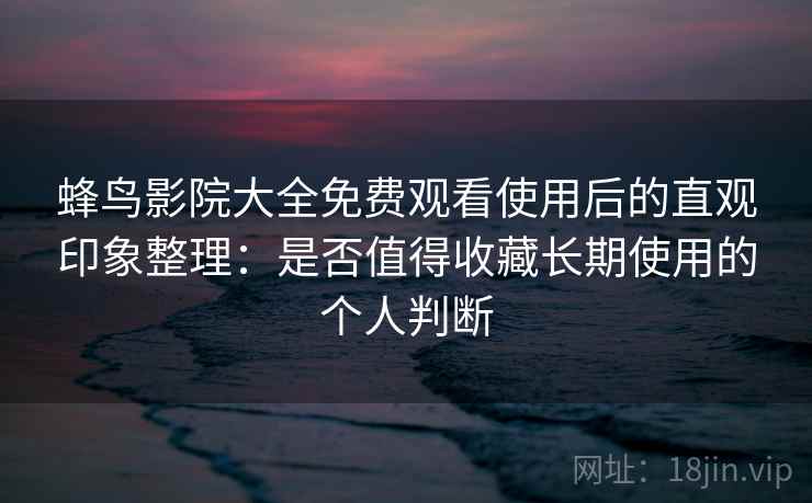 蜂鸟影院大全免费观看使用后的直观印象整理：是否值得收藏长期使用的个人判断