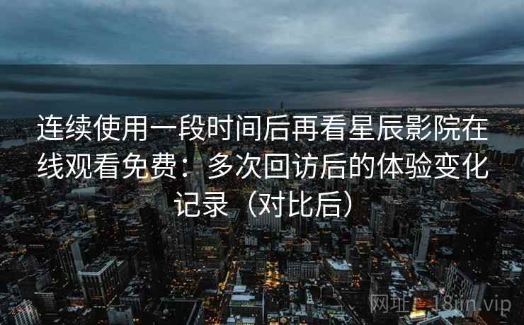 连续使用一段时间后再看星辰影院在线观看免费：多次回访后的体验变化记录（对比后）