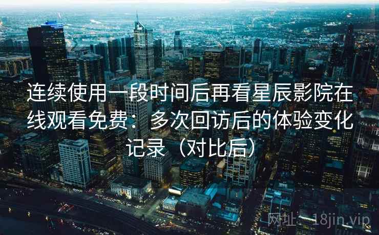 连续使用一段时间后再看星辰影院在线观看免费：多次回访后的体验变化记录（对比后）