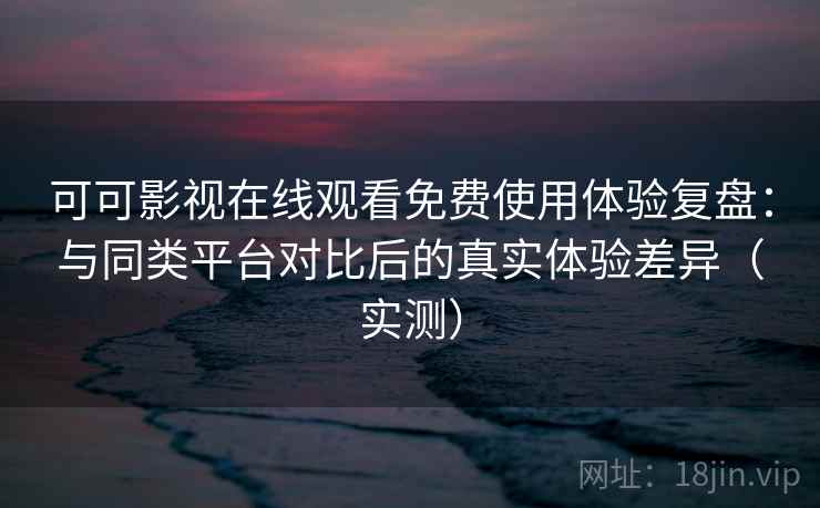可可影视在线观看免费使用体验复盘：与同类平台对比后的真实体验差异（实测）